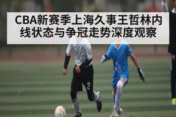 CBA新赛季上海久事王哲林内线状态与争冠走势深度观察