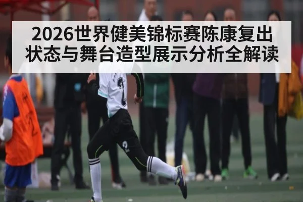 2026世界健美锦标赛陈康复出状态与舞台造型展示分析全解读